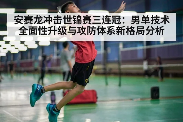 安赛龙冲击世锦赛三连冠：男单技术全面性升级与攻防体系新格局分析