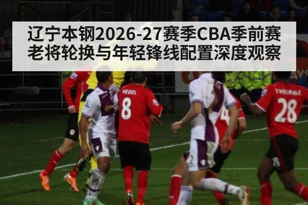 辽宁本钢2026-27赛季CBA季前赛老将轮换与年轻锋线配置深度观察